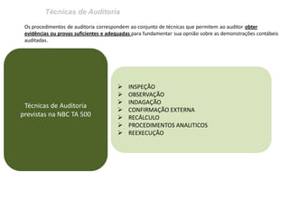 Técnicas de Auditoria 
Os procedimentos de auditoria correspondem ao conjunto de técnicas que permitem ao auditor obter evidências ou provas suficientes e adequadas para fundamentar sua opnião sobre as demonstrações contábeis auditadas. 
Técnicas de Auditoria previstas na NBC TA 500 
INSPEÇÃO 
OBSERVAÇÃO 
INDAGAÇÃO 
CONFIRMAÇÃO EXTERNA 
RECÁLCULO 
PROCEDIMENTOS ANALITICOS 
REEXECUÇÃO  