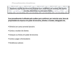 Procedimentos Analíticos 
Resposta escrita de terceiros (a parte que confirma) ao auditor, em forma escrita, eletrônica ou em outra mídia. 
Esse procedimento é utilizado pelo auditor para confirmar, por meio de carta, bens de propriedade da empresa em poder de terceiros, direitos a receber, obrigações etc. 
 Dinheiro em conta corrente bancária 
 Contas a receber de clientes 
 Estoques ou títulos em poder de terceiros 
 Contas a pagar a fornecedores 
 Pendências Judiciais  