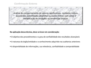 Confirmação Externa 
Análise do comportamento de valores significativos, mediante indices, quocientes, quantidades absolutas ou outros meios, com vistas à identificação de situações ou tendências atípicas. 
Na aplicação dessa técnica, deve-se levar em consideração: 
 O objetivo dos procedimentos e o grau de confiabilidade dos resultados alcançáveis 
 A natureza do órgão/entidade e o conhecimento adquirido nas auditorias anteriores 
 A disponibilidade de informações, sua relevância, confiabilidade e comparabilidade  