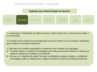Determinando a Amostra – População 
Objetivos da Auditoria 
Estratificação 
Tamanho da Amostra 
Risco de Amostragem 
Erro Tolerado 
Erro Esperado 
Aspectos para Determinação da Amostra 
 A população é a totalidade dos dados do qual o auditor deseja tirar a amostra para chegar a uma conclusão. 
 O auditor precisa determinar se a população da qual a amostra vai ser extraída é apropriada para o objetivo de auditoria específica. 
 Cada item que compõe a população é conhecido como unidade de amostragem. 
a)O Auditor define a unidade de amostragem para obter uma amostra eficiente e eficaz para atingir os objetivos de auditoria em particular 
b)No caso, se o objetivo do auditor for testar a validade das contas a receber, a unidade de amostragem pode ser definida como saldos de clientes ou faturas de clientes individuais. 
População  