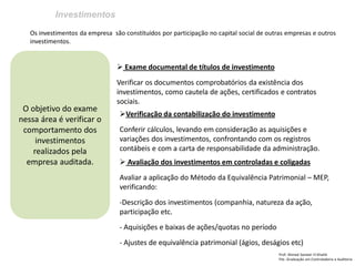 Investimentos 
Prof: Ahmed Sameer El Khatib Pós -Graduação em Controladoria e Auditoria 
O objetivo do exame nessa área é verificar o comportamento dos investimentos realizados pela empresa auditada. 
Os investimentos da empresa são constituídos por participação no capital social de outras empresas e outros investimentos. 
 Exame documental de títulos de investimento Verificar os documentos comprobatórios da existência dos investimentos, como cautela de ações, certificados e contratos sociais. 
Verificação da contabilização do investimento Conferir cálculos, levando em consideração as aquisições e variações dos investimentos, confrontando com os registros contábeis e com a carta de responsabilidade da administração. 
 Avaliação dos investimentos em controladas e coligadas Avaliar a aplicação do Método da Equivalência Patrimonial – MEP, verificando: 
-Descrição dos investimentos (companhia, natureza da ação, participação etc. 
- Aquisições e baixas de ações/quotas no período 
- Ajustes de equivalência patrimonial (ágios, deságios etc)  