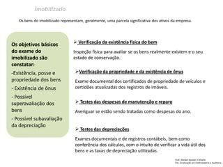 Imobilizado 
Prof: Ahmed Sameer El Khatib Pós -Graduação em Controladoria e Auditoria 
Os objetivos básicos do exame do imobilizado são constatar: 
-Existência, posse e propriedade dos bens 
- Existência de ônus 
- Possível superavaliação dos bens 
- Possível subavaliação da depreciação 
Os bens do imobilizado representam, geralmente, uma parcela significativa dos ativos da empresa. 
 Verificação da existência física do bem Inspeção física para avaliar se os bens realmente existem e o seu estado de conservação. 
Verificação da propriedade e da existência de ônus Exame documental dos certificados de propriedade de veículos e certidões atualizadas dos registros de imóveis. 
 Testes das despesas de manutenção e reparo Averiguar se estão sendo tratadas como despesas do ano. 
 Testes das depreciações Exames documentais e de registros contábeis, bem como conferência dos cálculos, com o intuito de verificar a vida útil dos bens e as taxas de depreciação utilizadas.  