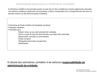 Continuidade Operacional e Estimativas Contábeis 
Prof: Ahmed Sameer El Khatib Pós -Graduação em Controladoria e Auditoria 
A estimativa contábil é uma previsão quanto ao valor de um item contábil que envolve julgamentos baseados nas melhores evidências disponiveis (normalmente, é feita a comparação com o comportamento dos itens no período anterior ao das Demonstrações Contábeis). 
 Estimativa de Perda (créditos de liquidação duvidosa) 
 Estoques obsoletos 
 Provisões para: - Reduzir ativos ao seu valor provável de realização - Alocar o custo de itens do ativo durante suas vidas úteis estimadas (depreciação, exaustão ou amortização) - Perdas em geral - Obrigações decorrentes de garantias - Indenizações 
O cálculo das estimativas contábeis é de exclusiva responsabilidade da administração da entidade.  