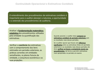 Continuidade Operacional e Estimativas Contábeis 
Prof: Ahmed Sameer El Khatib Pós -Graduação em Controladoria e Auditoria 
O entendimento dos procedimentos de estimativas contábeis é importante para o auditor planejar a natureza, a oportunidade e a extensão dos procedimentos de auditoria. 
Analisar a fundamentação matemático- estatistica dos procedimentos utilizados pela entidade na quantificação das estimativas. 
Verificar a coerência das estimativas com o comportamento dos itens estimados em periodos anteriores, as práticas correntes em entidades semelhantes, os planos futuros da entidade, a conjuntura econômica e as suas projeções. 
Quando possível, o auditor deve comparar as estimativas contábeis de períodos anteriores com os resultados reais desses períodos. Se o auditor apurar que houve uma diferença significativa entre as estimativas feitas em períodos anteriores e os resultados reais desses períodos ele deve verificar se houve o competente ajuste nos procedimentos, de forma a permitir estimativas mais apropriadas no período em exame.  
