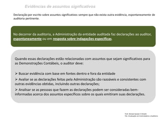 Evidências de assuntos signficativos 
Prof: Ahmed Sameer El Khatib Pós -Graduação em Controladoria e Auditoria 
Declaração por escrito sobre assuntos significativos sempre que não exista outra evidência, espontaneamente de auditoria pertinente. 
No decorrer da auditoria, a Administração da entidade auditada faz declarações ao auditor, espontaneamente ou em resposta sobre indagações especificas. 
Quando essas declarações estão relacionadas com assuntos que sejam significativos para as Demonstrações Contábeis, o auditor deve: 
 Buscar evidência com base em fontes dentro e fora da entidade 
 Avaliar se as declarações feitas pela Administração são razoáveis e consistentes com outras evidências obtidas, incluindo outras declarações; 
 Analisar se as pessoas que fazem as declarações podem ser consideradas bem- informadas acerca dos assuntos específicos sobre os quais emitiram suas declarações.  