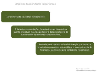 Algumas formalidades importantes 
Prof: Ahmed Sameer El Khatib Pós -Graduação em Controladoria e Auditoria 
Ser endereçada ao auditor independente 
A data das representações formais deve ser tão próxima quanto praticável, mas não posterior à data do relatório do auditor sobre as demonstrações contábeis. 
Assinada pelos membros da administração que sejam os principais responsáveis pela entidade e sua movimentação financeira, assim como pelo contabilista responsável.  