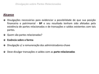 Divulgação sobre Partes Relacionadas 
Alcance Divulgações necessárias para evidenciar a possibilidade de que sua posição financeira e patrimonial - BP e seu resultado tenham sido afetados pela existência de partes relacionadas e de transações e saldos existentes com tais partes. Quem são partes relacionadas? Essência sobre a forma Divulgação s/ a remuneração dos administradores-chave Deve divulgar transações e saldos com as parte relacionadas  