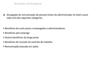 Novidades da Divulgação 
Divulgação da remuneração do pessoal-chave da administração no total e para cada uma das seguintes categorias: • Benefícios de curto prazo a empregados e administradores • Benefícios pós-emprego • Outros benefícios de longo prazo • Benefícios de rescisão de contrato de trabalho • Remuneração baseada em ações  
