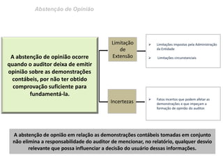 Abstenção de Opinião 
A abstenção de opinião ocorre quando o auditor deixa de emitir opinião sobre as demonstrações contábeis, por não ter obtido comprovação suficiente para fundamentá-la. 
Limitação de Extensão 
Limitações impostas pela Administração da Entidade 
 Limitações circunstanciais 
A abstenção de opnião em relação as demonstrações contábeis tomadas em conjunto não elimina a responsabilidade do auditor de mencionar, no relatório, qualquer desvio relevante que possa influenciar a decisão do usuário dessas informações. 
Incertezas 
Fatos incertos que podem afetar as demonstrações e que impeçam a formação de opinião do auditor.  