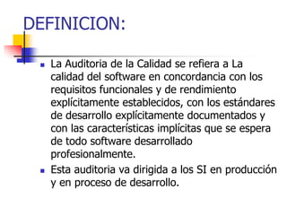 DEFINICION:La Auditoria de la Calidad se refiera a La calidad del software en concordancia con los requisitos funcionales y de rendimiento explícitamente establecidos, con los estándares de desarrollo explícitamente documentados y con las características implícitas que se espera de todo software desarrollado profesionalmente. Esta auditoria va dirigida a los SI en producción y en proceso de desarrollo.