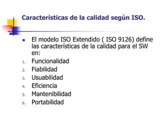 Características de la calidad según ISO.El modelo ISO Extendido ( ISO 9126) define las características de la calidad para el SW en:FuncionalidadFiabilidadUsuabilidadEficienciaMantenibilidadPortabilidad