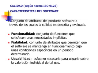 CALIDAD (según norma ISO 9126)CARACTERISTICAS DEL SOFTWAREConjunto de atributos del producto software a través de los cuales la calidad es descrita y evaluada.Funcionalidad: conjunto de funciones que satisfacen unas necesidades implícitas.Fiabilidad: conjunto de atributos que permiten que el software se mantenga en funcionamiento bajo unas condiciones específicas en un periodo determinadoUsuabilidad:  esfuerzo necesario para usuario sobre la valoración individual de tal uso.