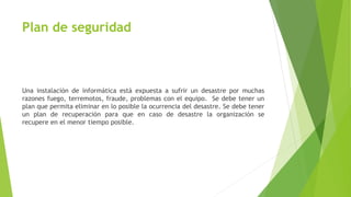 Plan de seguridad
Una instalación de informática está expuesta a sufrir un desastre por muchas
razones fuego, terremotos, fraude, problemas con el equipo. Se debe tener un
plan que permita eliminar en lo posible la ocurrencia del desastre. Se debe tener
un plan de recuperación para que en caso de desastre la organización se
recupere en el menor tiempo posible.
 
