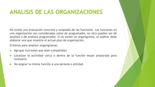 ANALISIS DE LAS ORGANIZACIONES
No existe una evaluación concreta y aceptada de las funciones. Las funciones en
una organización son consideradas como de programador, en otra pueden ser de
analista o de analista programador. Si no existe un organigrama, el auditor debe
elaborar uno que muestre el actual plan de organización.
Criterios para analizar organigramas:
 Agrupar funciones que sean compatibles
 Localizar la actividad cerca o dentro de la función mejor preparada para
realizarla
 No asignar la misma función a una persona o entidad.
 