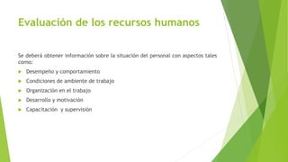 Evaluación de los recursos humanos
Se deberá obtener información sobre la situación del personal con aspectos tales
como:
 Desempeño y comportamiento
 Condiciones de ambiente de trabajo
 Organización en el trabajo
 Desarrollo y motivación
 Capacitación y supervisión
 