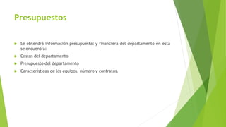 Presupuestos
 Se obtendrá información presupuestal y financiera del departamento en esta
se encuentra:
 Costos del departamento
 Presupuesto del departamento
 Características de los equipos, número y contratos.
 
