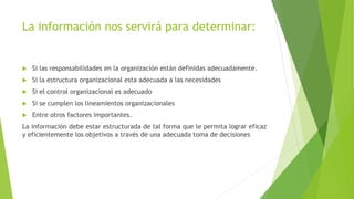 La información nos servirá para determinar:
 Si las responsabilidades en la organización están definidas adecuadamente.
 Si la estructura organizacional esta adecuada a las necesidades
 Si el control organizacional es adecuado
 Si se cumplen los lineamientos organizacionales
 Entre otros factores importantes.
La información debe estar estructurada de tal forma que le permita lograr eficaz
y eficientemente los objetivos a través de una adecuada toma de decisiones
 