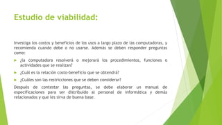 Estudio de viabilidad:
Investiga los costos y beneficios de los usos a largo plazo de las computadoras, y
recomienda cuando debe o no usarse. Además se deben responder preguntas
como:
 ¿la computadora resolverá o mejorará los procedimientos, funciones o
actividades que se realizan?
 ¿Cuál es la relación costo-beneficio que se obtendrá?
 ¿Cuáles son las restricciones que se deben considerar?
Después de contestar las preguntas, se debe elaborar un manual de
especificaciones para ser distribuido al personal de informática y demás
relacionados y que les sirva de buena base.
 