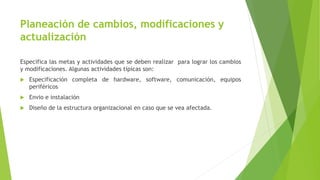Planeación de cambios, modificaciones y
actualización
Especifica las metas y actividades que se deben realizar para lograr los cambios
y modificaciones. Algunas actividades típicas son:
 Especificación completa de hardware, software, comunicación, equipos
periféricos
 Envio e instalación
 Diseño de la estructura organizacional en caso que se vea afectada.
 