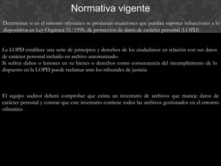 Normativa vigente
Determinar si en el entorno ofimático se producen situaciones que puedan suponer infracciones a lo
dispositivos en Ley Orgánica 51/1999, de protección de datos de carácter personal (LOPD)
La LOPD establece una serie de principios y derechos de los ciudadanos en relación con sus datos
de carácter personal incluido en archivo automatizado.
Si sufren daños o lesiones en su bienes o derechos como consecuencia del incumplimiento de lo
dispuesto en la LOPD puede reclamar ante los tribunales de justicia
El equipo auditor deberá comprobar que exista un inventario de archivos que maneje datos de
carácter personal y constar que este inventario contiene todos las archivos gestionados en el entorno
ofimático
 