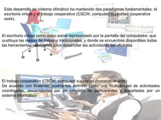 Este desarrollo de sistema ofimático ha mantenido dos paradigmas fundamentales: el
escritorio virtual y el trabajo cooperativo (CSCW, computed supported cooperative
work).
El escritorio virtual como único panel representado por la pantalla del computador, que
sustituya las mesas de trabajos tradicionales, y donde se encuentres disponibles todas
las herramientas necesarias para desarrollar las actividades del oficinista
El trabajo cooperativo (CSCW, computed supported cooperative work)
De acuerdo con Kraemer, podríamos definirlo como una multiplicidad de actividades
coordinadas, desarrolladas por un conjunto de participantes y soportadas por un
sistema informático.
 