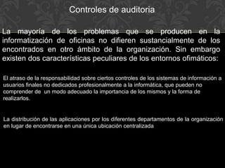 La mayoría de los problemas que se producen en la
informatización de oficinas no difieren sustancialmente de los
encontrados en otro ámbito de la organización. Sin embargo
existen dos características peculiares de los entornos ofimáticos:
La distribución de las aplicaciones por los diferentes departamentos de la organización
en lugar de encontrarse en una única ubicación centralizada
El atraso de la responsabilidad sobre ciertos controles de los sistemas de información a
usuarios finales no dedicados profesionalmente a la informática, que pueden no
comprender de un modo adecuado la importancia de los mismos y la forma de
realizarlos.
Controles de auditoria
 
