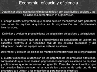 Economía, eficacia y eficiencia
Determinar si los inventarios ofimáticos reflejan con exactitud los equipos y las
aplicaciones existentes en la organización.
El equipo auditor comprobara que se han definido mecanismos para garantizar
que todos lo equipos adquiridos en la organización son debidamente
inventariados.
Delimitar y evaluar el procedimiento de adquisición de equipos y aplicaciones
El auditor comprobara que en el procedimiento de adquisición se valoran los
aspectos relativos a la necesidad real de los equipos solicitados y ala
integración de dichos equipos con el sistema existente
Determinar y avaluar las política de mantenimiento definidas en la organización
El auditor examinara la utilización de las garantías de los productos adquiridos,
comprobando que no se realizan pagos innecesarios por asistencia de equipos
y aplicaciones que se encuentran en garantía. Para ello, deberá verificar que
los usuarios finales conocen el estado de las garantías de cada uno de los
productos que utilizan y los mecanismos para hacerlas efectivas
 