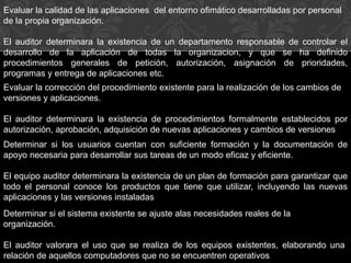 Evaluar la calidad de las aplicaciones del entorno ofimático desarrolladas por personal
de la propia organización.
El auditor determinara la existencia de un departamento responsable de controlar el
desarrollo de la aplicación de todas la organizacion, y que se ha definido
procedimientos generales de petición, autorización, asignación de prioridades,
programas y entrega de aplicaciones etc.
Evaluar la corrección del procedimiento existente para la realización de los cambios de
versiones y aplicaciones.
El auditor determinara la existencia de procedimientos formalmente establecidos por
autorización, aprobación, adquisición de nuevas aplicaciones y cambios de versiones
Determinar si los usuarios cuentan con suficiente formación y la documentación de
apoyo necesaria para desarrollar sus tareas de un modo eficaz y eficiente.
El equipo auditor determinara la existencia de un plan de formación para garantizar que
todo el personal conoce los productos que tiene que utilizar, incluyendo las nuevas
aplicaciones y las versiones instaladas
Determinar si el sistema existente se ajuste alas necesidades reales de la
organización.
El auditor valorara el uso que se realiza de los equipos existentes, elaborando una
relación de aquellos computadores que no se encuentren operativos
 