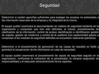 Seguridad
Determinar si existen garantías suficientes para proteger los accesos no autorizados a
las información reservada de la empresa y la integridad de la misma.
El equipo auditor examinara la documentación en materia de seguridad existente en la
organización y comprobar que han sido definidos, al menos, procedimientos de
clasificación de la información, control de acceso identificación e identificación gestión
de soporte, gestión de incidencia y control de la auditoría Con posterioridad pasara a
comprobar si las medidas de seguridad definidas se encuentran realmente operativas
Determinar si el procedimiento de generación de las copias de respaldo es fiable y
garantiza la recuperación de las información en caso de necesidad.
El equipo auditor examinara el procedimiento de copias de seguridad seguido en la
organizacion, verificando la suficiencia de la periodicidad, la correcta asignación de
responsabilidad y el adecuado almacenamiento de los soportes.
 