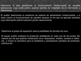 Determinar el grado de exposición ante la posibilidad de intrusión de virus.
El equipo auditor analizara la protección establecida en cada uno de los puntos del
sistema por los que podrían introducirse virus: disqueteras, módem, accesos a redes,
etc.; y revisar la normativa para la instalación y actualización periódica de productos
antivirus etc.
Determinar si esta garantizado el funcionamiento ininterrumpido de aquellas
aplicaciones cuya caída podría suponer perdida de integridad de la información y
aplicaciones.
El auditor determinara la existencia de sistema de alimentación ininterrumpida, y si
estos cubren el funcionamiento de aquellos equipos en los que se ejecutan procesos
cuya interrupción podría ocasionar graves repercusiones.
 
