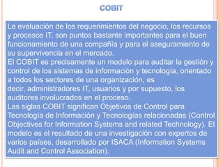 La evaluación de los requerimientos del negocio, los recursos
y procesos IT, son puntos bastante importantes para el buen
funcionamiento de una compañía y para el aseguramiento de
su supervivencia en el mercado.
El COBIT es precisamente un modelo para auditar la gestión y
control de los sistemas de información y tecnología, orientado
a todos los sectores de una organización, es
decir, administradores IT, usuarios y por supuesto, los
auditores involucrados en el proceso.
Las siglas COBIT significan Objetivos de Control para
Tecnología de Información y Tecnologías relacionadas (Control
Objectives for Information Systems and related Technology). El
modelo es el resultado de una investigación con expertos de
varios países, desarrollado por ISACA (Information Systems
Audit and Control Association).
 