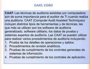 CAAT: Las técnicas de auditoría asistidas por computadora
son de suma importancia para el auditor de TI cuando realiza
una auditoría. CAAT (Computer Audit Assisted Techniques)
incluyen distintos tipos de herramientas y de técnicas, las
que más se utilizan son los software de auditoría
generalizado, software utilitario, los datos de prueba y
sistemas expertos de auditoría. Las CAAT se pueden utilizar
para realizar varios procedimientos de auditoría incluyendo:
1. Prueba de los detalles de operaciones y saldos.
2. Procedimientos de revisión analíticos.
3. Pruebas de cumplimiento de los controles generales de
    sistemas de información.
4. Pruebas de cumplimiento de los controles de aplicación.
 