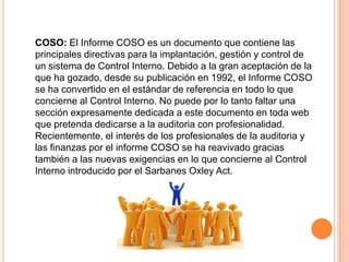COSO: El Informe COSO es un documento que contiene las
principales directivas para la implantación, gestión y control de
un sistema de Control Interno. Debido a la gran aceptación de la
que ha gozado, desde su publicación en 1992, el Informe COSO
se ha convertido en el estándar de referencia en todo lo que
concierne al Control Interno. No puede por lo tanto faltar una
sección expresamente dedicada a este documento en toda web
que pretenda dedicarse a la auditoria con profesionalidad.
Recientemente, el interés de los profesionales de la auditoria y
las finanzas por el informe COSO se ha reavivado gracias
también a las nuevas exigencias en lo que concierne al Control
Interno introducido por el Sarbanes Oxley Act.
 