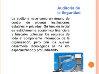 La auditoria nace como un órgano de
control de algunas instituciones
estatales y privadas. Su función inicial
es estrictamente económico financiera
y buscaba optimizar los recursos de
todo el componente informático de la
organización, pero con los nuevos
desarrollos tecnológicos se ha ido
especializando y profundizando.
 