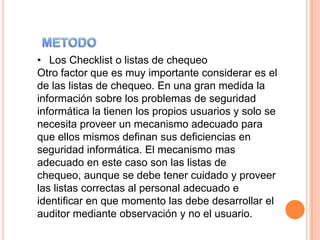 • Los Checklist o listas de chequeo
Otro factor que es muy importante considerar es el
de las listas de chequeo. En una gran medida la
información sobre los problemas de seguridad
informática la tienen los propios usuarios y solo se
necesita proveer un mecanismo adecuado para
que ellos mismos definan sus deficiencias en
seguridad informática. El mecanismo mas
adecuado en este caso son las listas de
chequeo, aunque se debe tener cuidado y proveer
las listas correctas al personal adecuado e
identificar en que momento las debe desarrollar el
auditor mediante observación y no el usuario.
 