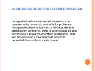 La seguridad en los sistemas de información y de
computo se ha convertido en uno de los problemas
más grandes desde la aparición, y más aun, desde la
globalización de Internet. Dada la potencialidad de esta
herramienta y de sus innumerables aplicaciones, cada
vez mas personas y más empresas sienten la
necesidad de conectarse a este mundo.
 