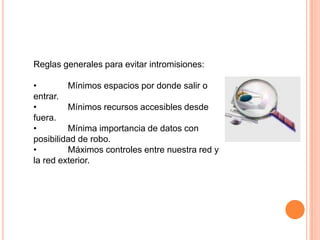 Reglas generales para evitar intromisiones:

•        Mínimos espacios por donde salir o
entrar.
•        Mínimos recursos accesibles desde
fuera.
•        Mínima importancia de datos con
posibilidad de robo.
•        Máximos controles entre nuestra red y
la red exterior.
 