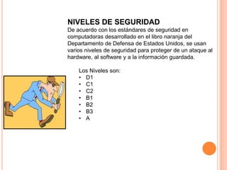 NIVELES DE SEGURIDAD
De acuerdo con los estándares de seguridad en
computadoras desarrollado en el libro naranja del
Departamento de Defensa de Estados Unidos, se usan
varios niveles de seguridad para proteger de un ataque al
hardware, al software y a la información guardada.

    Los Niveles son:
    • D1
    • C1
    • C2
    • B1
    • B2
    • B3
    • A
 