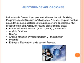La función de Desarrollo es una evolución del llamado Análisis y
Programación de Sistemas y Aplicaciones. A su vez, engloba muchas
áreas, tantas como sectores informatizables tiene la empresa. Muy
escuetamente, una Aplicación recorre las siguientes fases:
• Prerrequisitos del Usuario (único o plural) y del entorno
• Análisis funcional
• Diseño
• Análisis orgánico (Preprogramación y Programación)
• Pruebas
• Entrega a Explotación y alta para el Proceso.
 