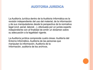 La Auditoría Jurídica dentro de la Auditoria Informática es la
revisión independiente del uso del material, de la información
y de sus manipuladores desde la perspectiva de la normativa
legal (civil, penal, laboral…), efectuada por un jurista experto
independiente con al finalidad de emitir un dictamen sobre
su adecuación a la legalidad vigente.

La Auditoría jurídica comprende cuatro áreas: Auditoría del
Entorno Informático, Auditoría de las personas que
manipulan la información, Auditoría de la
Información, auditoría de los archivos.
 