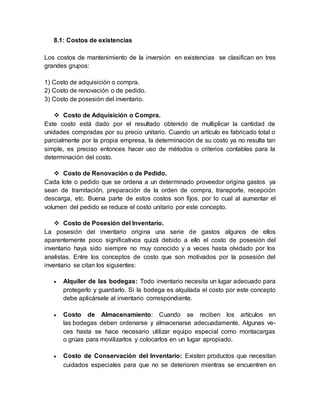 8.1: Costos de existencias
Los costos de mantenimiento de la inversión en existencias se clasifican en tres
grandes grupos:
1) Costo de adquisición o compra.
2) Costo de renovación o de pedido.
3) Costo de posesión del inventario.
 Costo de Adquisición o Compra.
Este costo está dado por el resultado obtenido de multiplicar la cantidad de
unidades compradas por su precio unitario. Cuando un artículo es fabricado total o
parcialmente por la propia empresa, la determinación de su costo ya no resulta tan
simple, es preciso entonces hacer uso de métodos o criterios contables para la
determinación del costo.
 Costo de Renovación o de Pedido.
Cada lote o pedido que se ordena a un determinado proveedor origina gastos ya
sean de tramitación, preparación de la orden de compra, transporte, recepción
descarga, etc. Buena parte de estos costos son fijos, por lo cual al aumentar el
volumen del pedido se reduce el costo unitario por este concepto.
 Costo de Posesión del Inventario.
La posesión del inventario origina una serie de gastos algunos de ellos
aparentemente poco significativos quizá debido a ello el costo de posesión del
inventario haya sido siempre no muy conocido y a veces hasta olvidado por los
analistas. Entre los conceptos de costo que son motivados por la posesión del
inventario se citan los siguientes:
 Alquiler de las bodegas: Todo inventario necesita un lugar adecuado para
protegerlo y guardarlo. Si la bodega es alquilada el costo por este concepto
debe aplicársele al inventario correspondiente.
 Costo de Almacenamiento: Cuando se reciben los artículos en
las bodegas deben ordenarse y almacenarse adecuadamente. Algunas ve-
ces hasta se hace necesario utilizar equipo especial como montacargas
o grúas para movilizarlos y colocarlos en un lugar apropiado.
 Costo de Conservación del Inventario: Existen productos que necesitan
cuidados especiales para que no se deterioren mientras se encuentren en
 