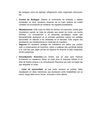 las bodegas como por ejemplo: refrigeración, calor, engrasado, lubricación,
etc.
 Control de Bodegas: Debido al movimiento de entradas y salidas
constantes se hace necesario disponer da un buen sistema de control
contable con el propósito de mantener los registres actualizados.
 Obsolescencia: Este costo es difícil de estimar con precisión, reviste gran
importancia cuando se trata de artículos que pasan de moda con mucha
facilidad. La competencia y el desarrollo tecnológico hacen que
frecuentemente aparezcan en el mercado productos nuevos con ventajas
adicionales en relación a los existentes en el mercado. Esto origina una
devaluación por obsolescencia en cierto tipo de inventario.
 Seguros: Es necesario proteger los inventarios por daños que puedan
sufrir a consecuencia de incendios, robos o cualquier otro accidente debido
a lo cual hay que pagar primas de seguros de acuerdo al valor asegurado
de las existencias.
 Inmovilización financiera: Los fondos que se usan para financiar
la inversión en inventarios tienen un costo para la empresa. Incluso, si se
trata de fondos propios a la inmovilización financiera por este concepto hay
que asignarle un costo.
- costo de oportunidad: ya que estos recursos se podrían haber
desplazado en otras inversiones que produzcan cierta rentabilidad con un
menor riesgo tales como: bonos, acciones u otros valores.
 