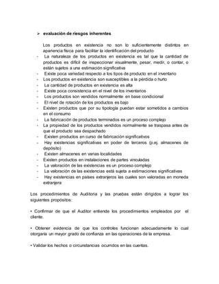  evaluación de riesgos inherentes
Los productos en existencia no son lo suficientemente distintos en
apariencia física para facilitar la identificación del producto
- La naturaleza de los productos en existencia es tal que la cantidad de
productos es difícil de inspeccionar visualmente, pesar, medir, o contar, o
están sujetos a una estimación significativa
- Existe poca variedad respecto a los tipos de producto en el inventario
- Los productos en existencia son susceptibles a la pérdida o hurto
- La cantidad de productos en existencia es alta
- Existe poca consistencia en el nivel de los inventarios
- Los productos son vendidos normalmente en base condicional
- El nivel de rotación de los productos es bajo
- Existen productos que por su tipología puedan estar sometidos a cambios
en el consumo
- La fabricación de productos terminados es un proceso complejo
- La propiedad de los productos vendidos normalmente se traspasa antes de
que el producto sea despachado
- Existen productos en curso de fabricación significativos
- Hay existencias significativas en poder de terceros (p.ej. almacenes de
depósito)
- Existen almacenes en varias localidades
- Existen productos en instalaciones de partes vinculadas
- La valoración de las existencias es un proceso complejo
- La valoración de las existencias está sujeta a estimaciones significativas
- Hay existencias en países extranjeros las cuales son valoradas en moneda
extranjera
Los procedimientos de Auditoria y las pruebas están dirigidos a lograr los
siguientes propósitos:
• Confirmar de que el Auditor entiende los procedimientos empleados por el
cliente.
• Obtener evidencia de que los controles funcionan adecuadamente lo cual
otorgaría un mayor grado de confianza en las operaciones de la empresa.
• Validar los hechos o circunstancias ocurridos en las cuentas.
 