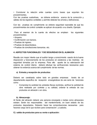 • Corroborar la relación entre cuentas como bases que soportan los
procedimientos.
Con las pruebas sustantivas, se obtiene evidencia acerca de la corrección y
validez de los registros contables y permite detectar los errores y deficiencias.
Con las pruebas de cumplimiento se obtiene seguridad razonable de que los
procedimientos de control contable se aplican de acuerdo a su diseño. Ejemplo:
Para el examen de la cuenta de efectivo se emplean los siguientes
procedimientos:
• Arqueos.
• Confirmación con bancos.
• Pruebas de ingreso.
• Pruebas de desembolsos.
• Pruebas de conciliaciones bancarias. etc.
4: ASPECTOS FUNCIONALES Y DE SEGURIDAD EN EL ALMACEN
Resulta con mayor interés que el auditor tenga u conocimiento exacto de la buena
disposición y funcionamiento de los productos en existencia y las medidas de
seguridad tomadas por la empresa. Para ello aparte de su valorización del
sistema de control interno deberá efectuar las verificaciones necesarias para
obtener la evidencia acerca del cumplimiento de las normas.
a) Entrada y recepción de productos:
Deberá ser canalizada sobre todo en grandes empresas través de un
departamento específico de recepción encargándose de una serie de funciones
como:
- Comprobar la cantidad de unidades físicas recibidas, verificar la cantidad de
obra realizada por contrata y su calidad, ordenar la entrada de sus
productos en almacén o en obra.
b) Almacenaje:
Al frente del almacén deberá una persona encargada o tantas como almacenes
existan. Serán los responsables del mantenimiento, en buen estado de los
productos depositados. Deberán hacer las comprobaciones necesarias para
hacerse cargo de lo que reciben para conservación y custodia.
C) salida de productos para su venta o aplicación:
 