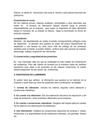 Supone la salida de mercancías, bien para la directa o para aplicar al proceso de
producción.
d) productos en curso:
De las materias primas, materias auxiliares, combustibles y otros elementos que
entren en el proceso de fabricación deberá hacerse cargo la persona
responsabilizada por la empresa para seguir la trayectoria de estos elementos
desde el momento de su entrada en fábrica hasta su terminación en forma de
producto acabado.
e) expedición:
Recibido del departamento de ventas el pedido correspondiente entregara copia
de expedición al almacén otra quedara en poder del propio departamento de
expedición y una tercera se unirá como nota de entrega de los productos
vendidos para el cliente, el auditor deberá verificar todo este proceso de entrada,
almacenaje, salidas y expedición de mercancías.
F) conservación y seguridad de los productos:
Es muy importante velar por que se mantengan en buen estado de conservación
las existencias. Para ello habrán de tomarse por la empresa todas las medidas
necesarias para situar a los productos en las mejores condiciones. El auditor
deberá asegurarse de que reúnan las condiciones.
5: EXISTENCIAS EN LA MEMORIA
El auditor tiene que verificar la información que aparece en la memoria de la
empresa y sobre todo una serie de cuestiones que a continuación se detallan:
1: normas de valoración: indicara los criterios seguidos sobre valoración y
correcciones valorativas.
2: En cuanto a la valoración: Dar una explicación del precio de adquisición y del
coste de producción de los productos elaborados por la empresa.
3: En cuanto a correcciones valorativas: Desglose del importe total por cuentas
de los deterioro por depreciación de existencias.
4: otra información: señalara los compromisos adquiridos de compras o ventas,
limitaciones a la disponibilidad de las existencias motivadas por garantías, fianzas
etc.
 
