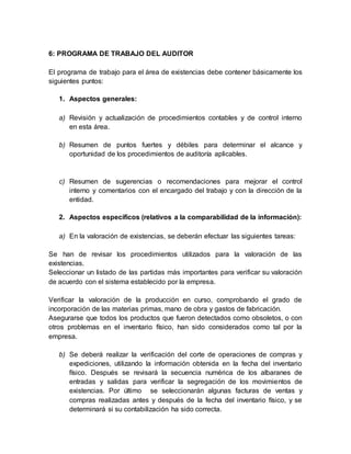 6: PROGRAMA DE TRABAJO DEL AUDITOR
El programa de trabajo para el área de existencias debe contener básicamente los
siguientes puntos:
1. Aspectos generales:
a) Revisión y actualización de procedimientos contables y de control interno
en esta área.
b) Resumen de puntos fuertes y débiles para determinar el alcance y
oportunidad de los procedimientos de auditoría aplicables.
c) Resumen de sugerencias o recomendaciones para mejorar el control
interno y comentarios con el encargado del trabajo y con la dirección de la
entidad.
2. Aspectos específicos (relativos a la comparabilidad de la información):
a) En la valoración de existencias, se deberán efectuar las siguientes tareas:
Se han de revisar los procedimientos utilizados para la valoración de las
existencias.
Seleccionar un listado de las partidas más importantes para verificar su valoración
de acuerdo con el sistema establecido por la empresa.
Verificar la valoración de la producción en curso, comprobando el grado de
incorporación de las materias primas, mano de obra y gastos de fabricación.
Asegurarse que todos los productos que fueron detectados como obsoletos, o con
otros problemas en el inventario físico, han sido considerados como tal por la
empresa.
b) Se deberá realizar la verificación del corte de operaciones de compras y
expediciones, utilizando la información obtenida en la fecha del inventario
físico. Después se revisará la secuencia numérica de los albaranes de
entradas y salidas para verificar la segregación de los movimientos de
existencias. Por último se seleccionarán algunas facturas de ventas y
compras realizadas antes y después de la fecha del inventario físico, y se
determinará si su contabilización ha sido correcta.
 