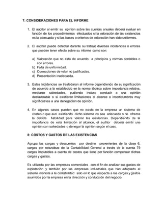 7: CONSIDERACIONES PARA EL INFORME
1. El auditor al emitir su opinión sobre las cuentas anuales deberá evaluar en
función de los procedimientos efectuados si la valoración de las existencias
es la adecuada y si las bases o criterios de valoración han sido uniformes.
2. El auditor puede detectar durante su trabajo diversas incidencias o errores
que pueden tener efecto sobre su informe como son:
a) Valoración que no está de acuerdo a principios y normas contables o
con errores.
b) Falta de uniformidad.
c) Correcciones de valor no justificadas.
d) Presentación inadecuada.
3. Estas incidencias se trasladaran al informe dependiendo de su significación
de acuerdo a lo establecido en la norma técnica sobre importancia relativa,
mediante salvedades, pudiendo incluso conducir a una opinión
desfavorable o si existieran limitaciones al alcance o incertidumbres muy
significativas a una denegación de opinión.
4. En algunos casos pueden que no exista en la empresa un sistema de
costeo o que aun existiendo dicho sistema no sea adecuado o no ofrezca
la debida fiabilidad para valorar las existencias. Dependiendo de la
importancia de esta limitación al alcance, el auditor deberá emitir una
opinión con salvedades o denegar la opinión según el caso.
8: COSTOS Y GASTOS DE LAS EXISTENCIAS
Agrupa las cargas y descuentos por destino provenientes de la clase 6,
cargas por naturaleza de la Contabilidad General a través de la cuenta 79
cargas imputables a cuenta de costos que tiene por función compensar dichas
cargas y gastos.
Es utilizada por las empresas comerciales con el fin de analizar sus gastos de
explotación y también por las empresas industriales que han adaptado el
sistema monista a la contabilidad solo en lo que respecta a las cargas y gastos
asumidos por la empresa en la dirección y conducción del negocio.
 