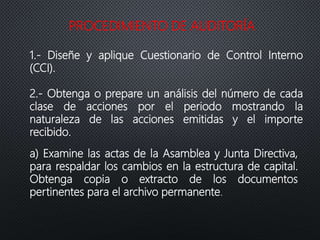 PROCEDIMIENTO DE AUDITORÍA
1.- Diseñe y aplique Cuestionario de Control Interno
(CCI).
2.- Obtenga o prepare un análisis del número de cada
clase de acciones por el periodo mostrando la
naturaleza de las acciones emitidas y el importe
recibido.
a) Examine las actas de la Asamblea y Junta Directiva,
para respaldar los cambios en la estructura de capital.
Obtenga copia o extracto de los documentos
pertinentes para el archivo permanente.
 