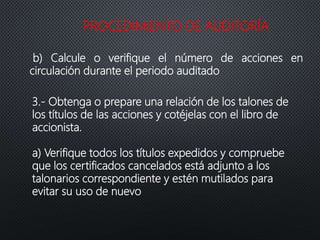 PROCEDIMIENTO DE AUDITORÍA
b) Calcule o verifique el número de acciones en
circulación durante el periodo auditado
3.- Obtenga o prepare una relación de los talones de
los títulos de las acciones y cotéjelas con el libro de
accionista.
a) Verifique todos los títulos expedidos y compruebe
que los certificados cancelados está adjunto a los
talonarios correspondiente y estén mutilados para
evitar su uso de nuevo
 