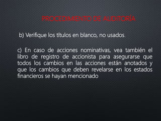PROCEDIMIENTO DE AUDITORÍA
b) Verifique los títulos en blanco, no usados.
c) En caso de acciones nominativas, vea también el
libro de registro de accionista para asegurarse que
todos los cambios en las acciones están anotados y
que los cambios que deben revelarse en los estados
financieros se hayan mencionado
 